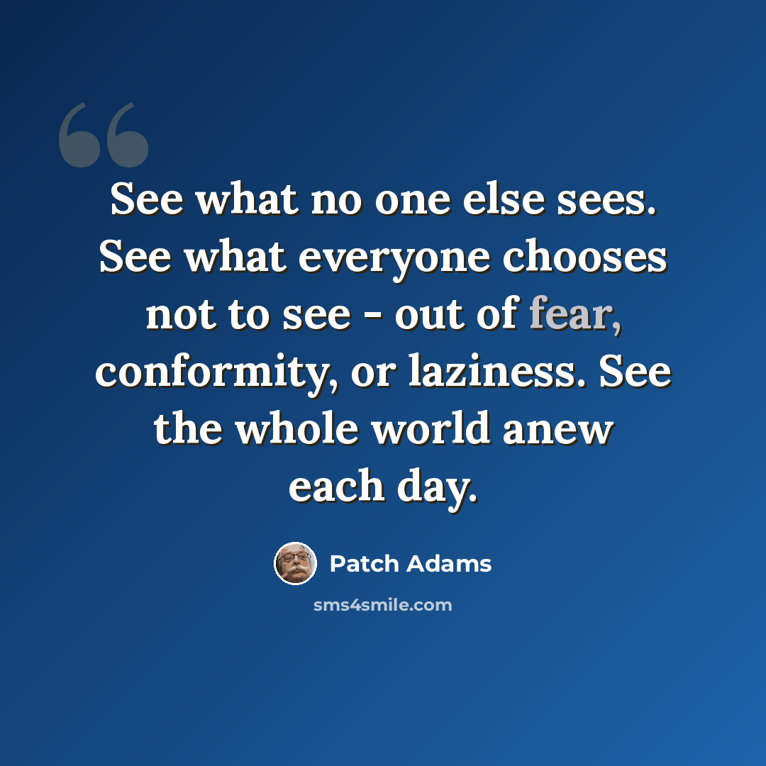 “See what no one else sees. See what everyone chooses not to see - out of fear, conformity, or laziness. See the whole world anew each day.” quote by Patch Adams