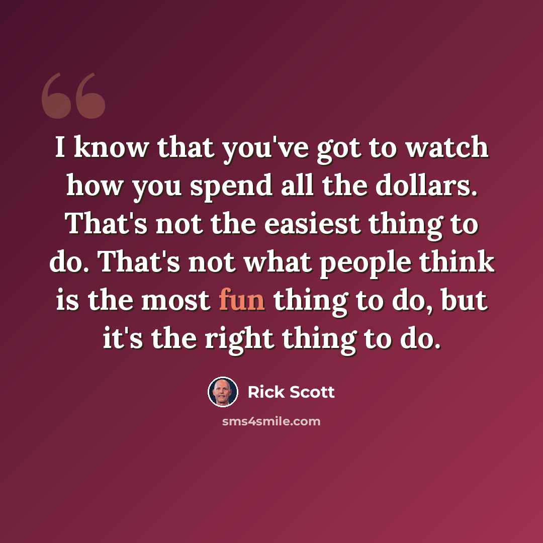 “I know that you've got to watch how you spend all the dollars. That's not the easiest thing to do. That's not what people think is the most fun thing to do, but it's the right thing to do.” quote by Rick Scott