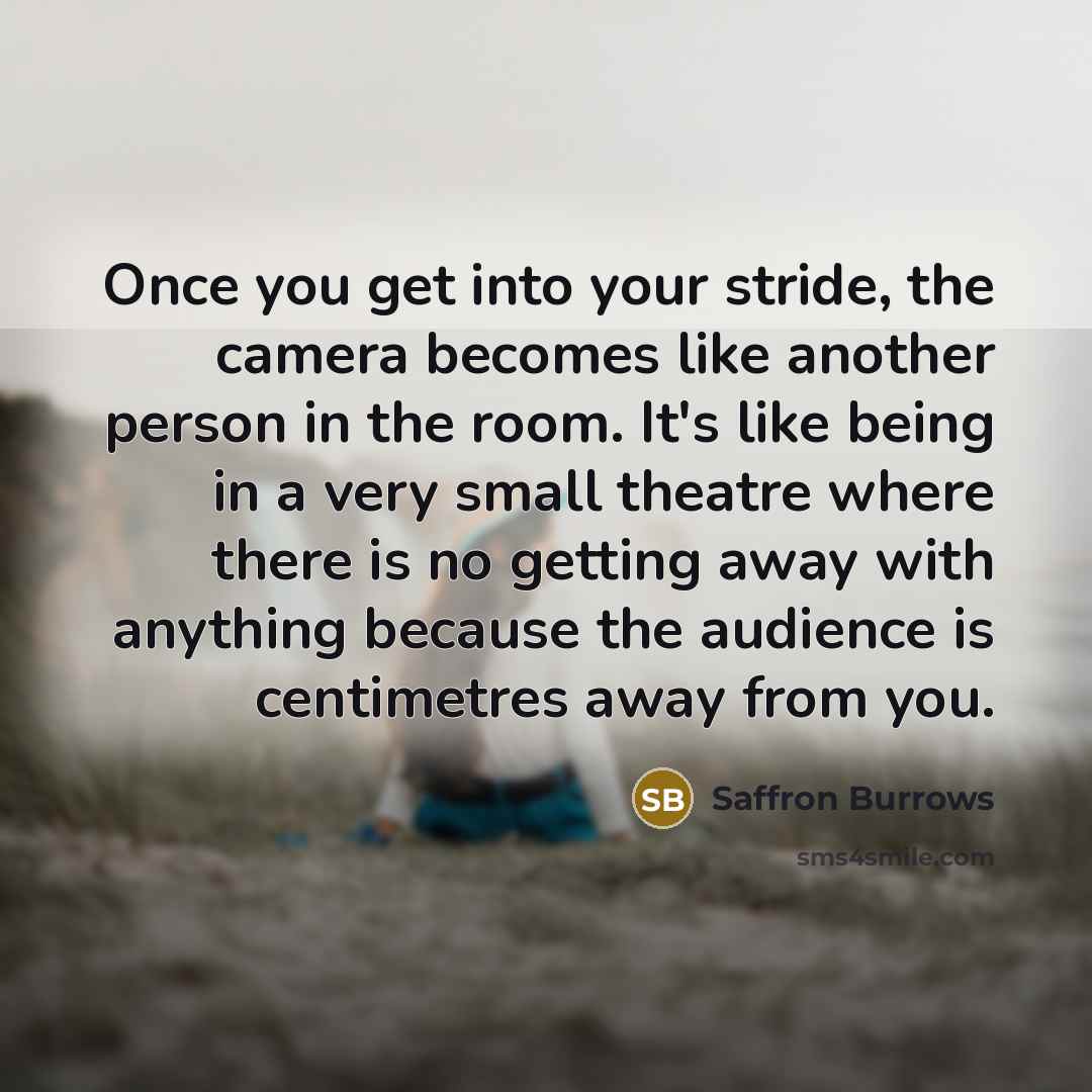 “Once you get into your stride, the camera becomes like another person in the room. It's like being in a very small theatre where there is no getting away with anything because the audience is centimetres away from you.” quote by Saffron Burrows
