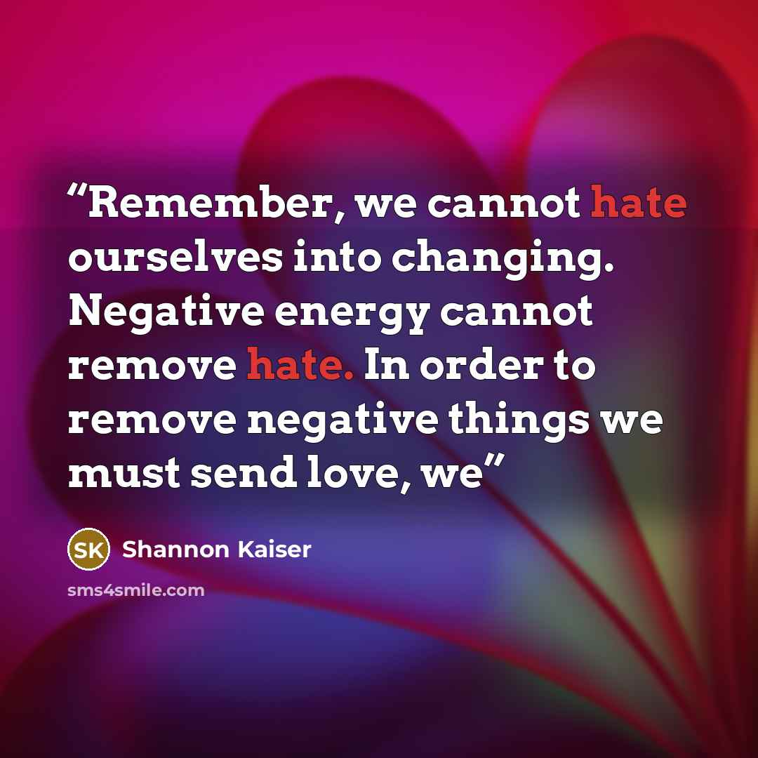 “Remember, we cannot hate ourselves into changing. Negative energy cannot remove hate. In order to remove negative things we must send love, we” quote by Shannon Kaiser