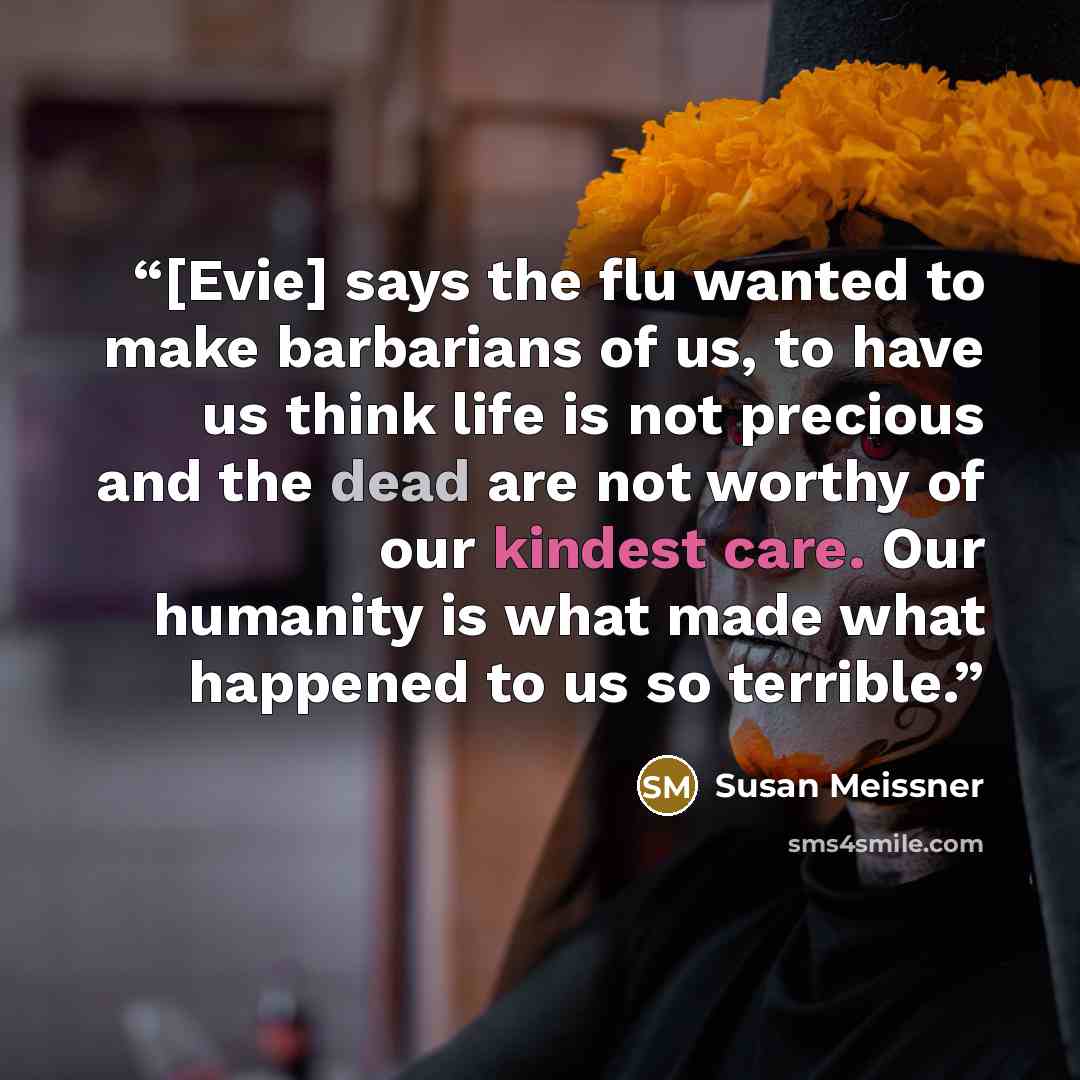 “[Evie] says the flu wanted to make barbarians of us, to have us think life is not precious and the dead are not worthy of our kindest care. Our humanity is what made what happened to us so terrible.” quote by Susan Meissner