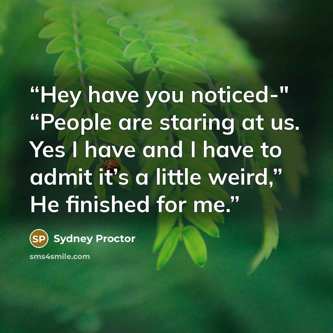 “Hey have you noticed-" “People are staring at us. Yes I have and I have to admit it’s a little weird,” He finished for me.” quote by Sydney Proctor
