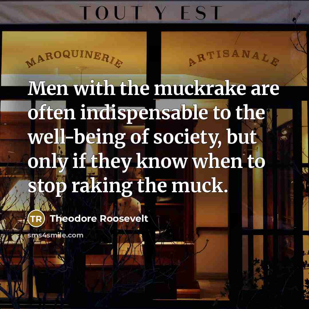 “Men with the muckrake are often indispensable to the well-being of society, but only if they know when to stop raking the muck.” quote by Theodore Roosevelt