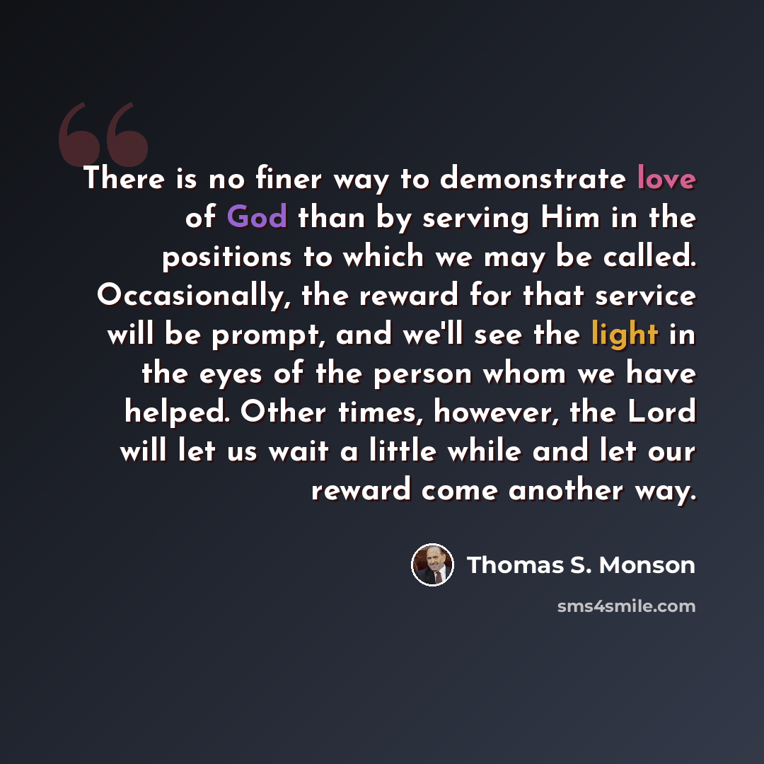 “There is no finer way to demonstrate love of God than by serving Him in the positions to which we may be called. Occasionally, the reward for that service will be prompt, and we'll see the light in the eyes of the person whom we have helped. Other times, however, the Lord will let us wait a little…” quote by Thomas S. Monson