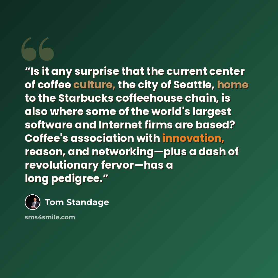“Is it any surprise that the current center of coffee culture, the city of Seattle, home to the Starbucks coffeehouse chain, is also where some of the world's largest software and Internet firms are based? Coffee's association with innovation, reason, and networking—plus a dash of revolutionary…” quote by Tom Standage