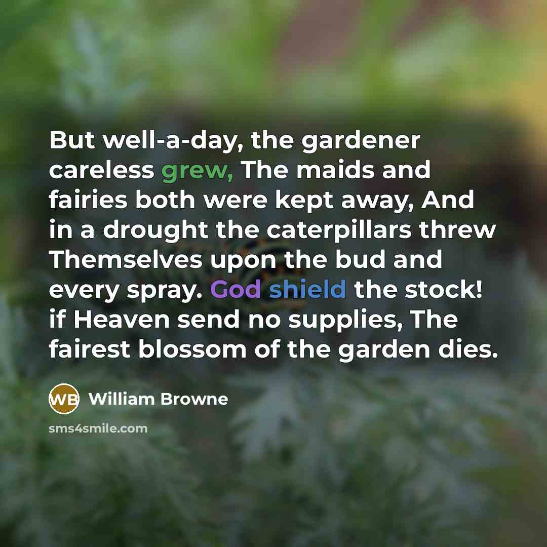 “But well-a-day, the gardener careless grew, The maids and fairies both were kept away, And in a drought the caterpillars threw Themselves upon the bud and every spray. God shield the stock! if Heaven send no supplies, The fairest blossom of the garden dies.” quote by William Browne
