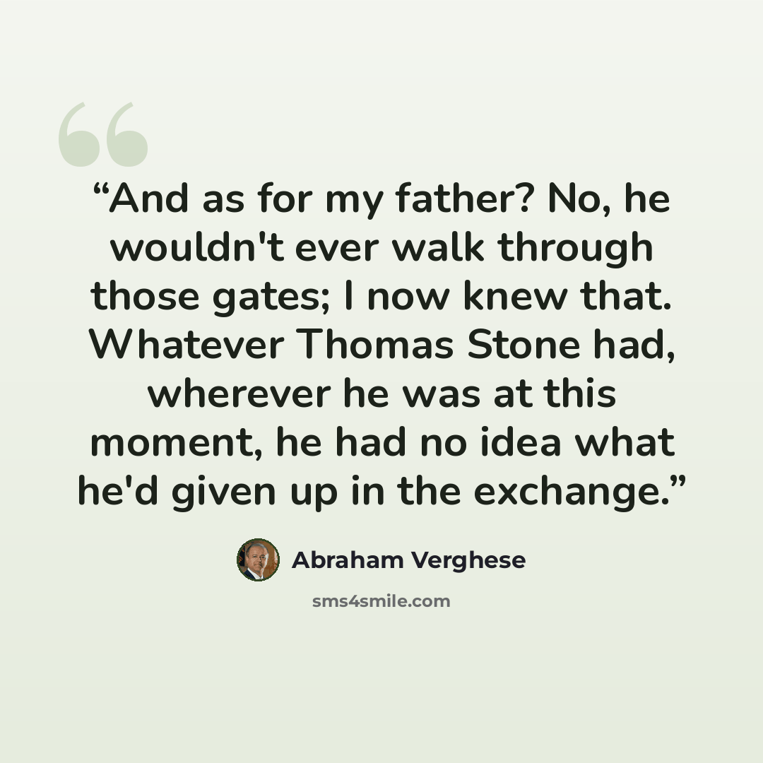 “And as for my father? No, he wouldn't ever walk through those gates; I now knew that. Whatever Thomas Stone had, wherever he was at this moment, he had no idea what he'd given up in the exchange.” quote by Abraham Verghese