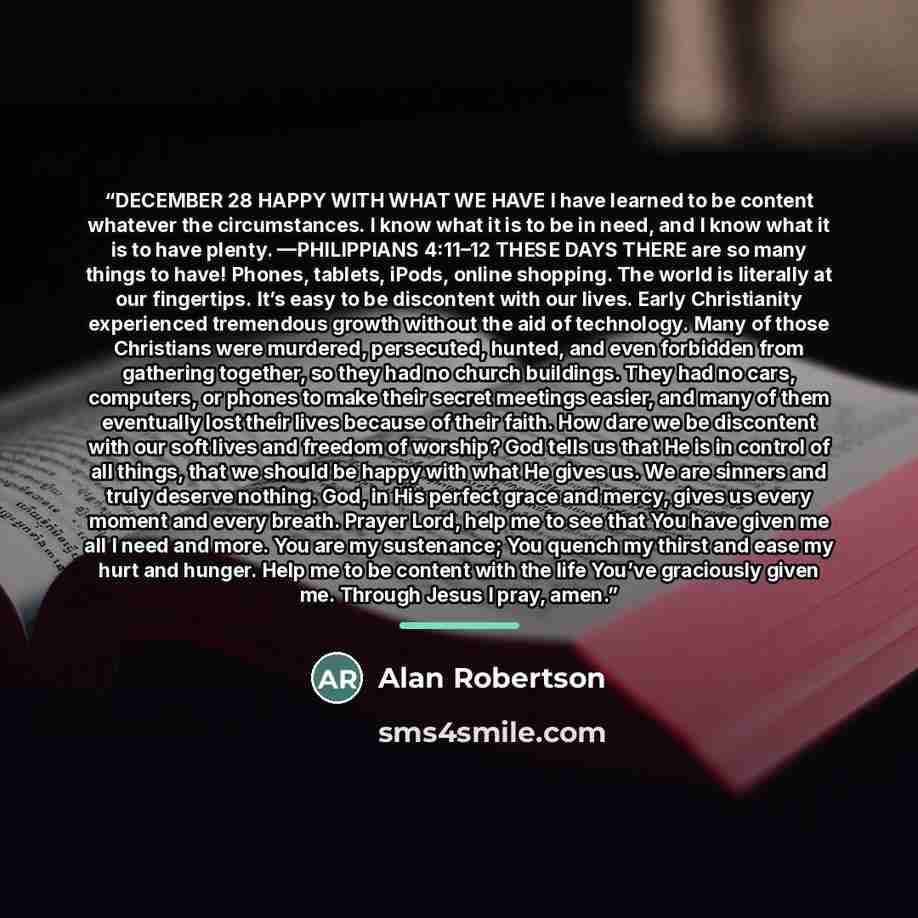 “DECEMBER 28 HAPPY WITH WHAT WE HAVE I have learned to be content whatever the circumstances. I know what it is to be in need, and I know what it is to have plenty. —PHILIPPIANS 4:11–12 THESE DAYS THERE are so many things to have! Phones, tablets, iPods, online shopping. The world is literally at…” quote by Alan Robertson