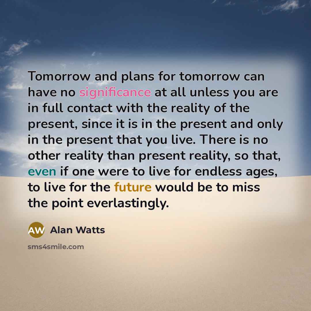 “Tomorrow and plans for tomorrow can have no significance at all unless you are in full contact with the reality of the present, since it is in the present and only in the present that you live. There is no other reality than present reality, so that, even if one were to live for endless ages, to…” quote by Alan Watts