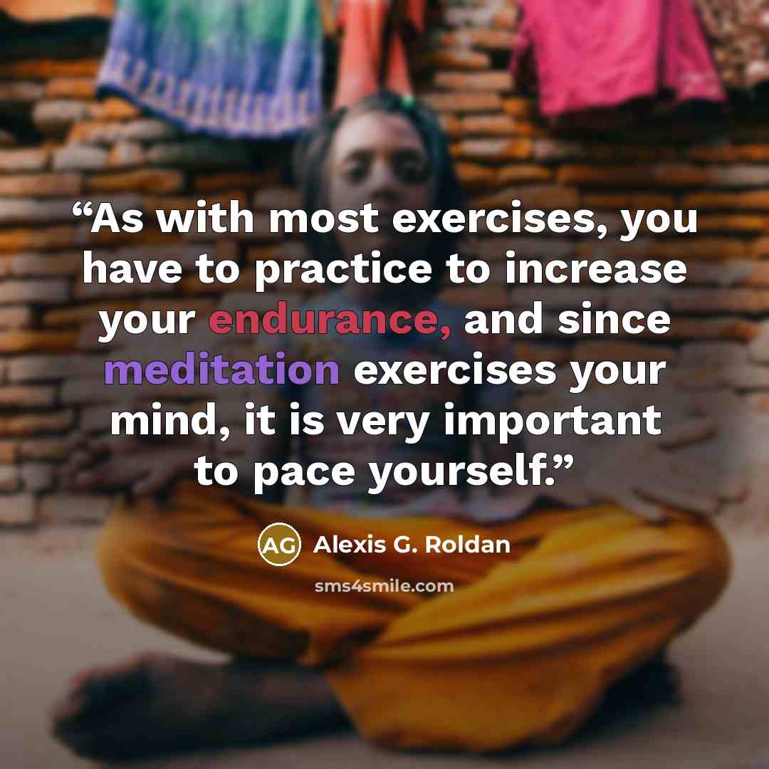 “As with most exercises, you have to practice to increase your endurance, and since meditation exercises your mind, it is very important to pace yourself.” quote by Alexis G. Roldan