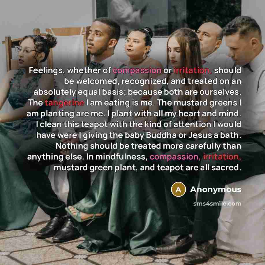 “Feelings, whether of compassion or irritation, should be welcomed, recognized, and treated on an absolutely equal basis; because both are ourselves. The tangerine I am eating is me. The mustard greens I am planting are me. I plant with all my heart and mind. I clean this teapot with the kind of…” quote by Anonymous