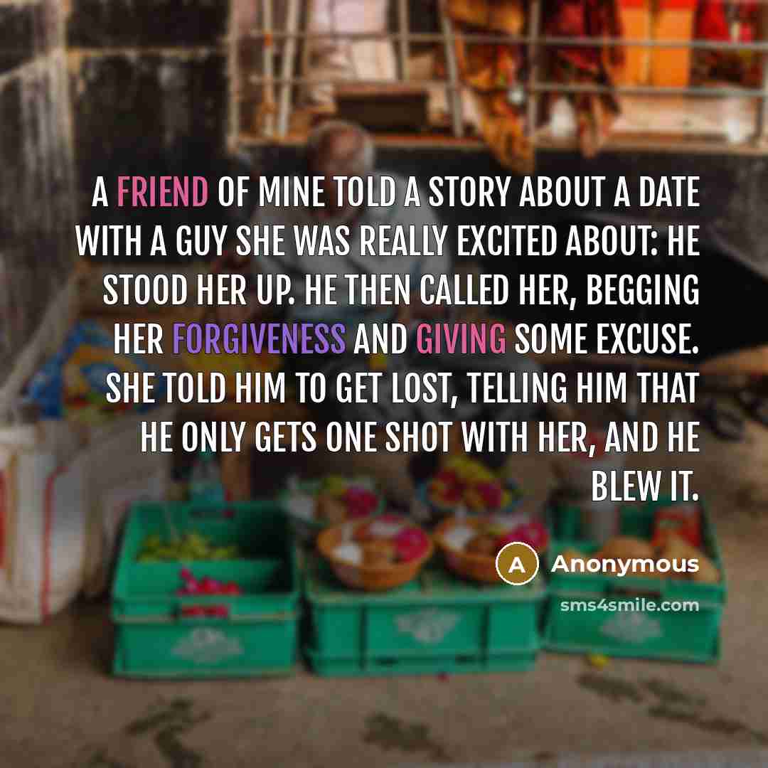“A friend of mine told a story about a date with a guy she was really excited about: He stood her up. He then called her, begging her forgiveness and giving some excuse. She told him to get lost, telling him that he only gets one shot with her, and he blew it.” quote by Anonymous