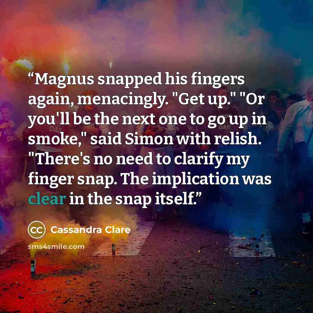 “Magnus snapped his fingers again, menacingly. "Get up." "Or you'll be the next one to go up in smoke," said Simon with relish. "There's no need to clarify my finger snap. The implication was clear in the snap itself.” quote by Cassandra Clare