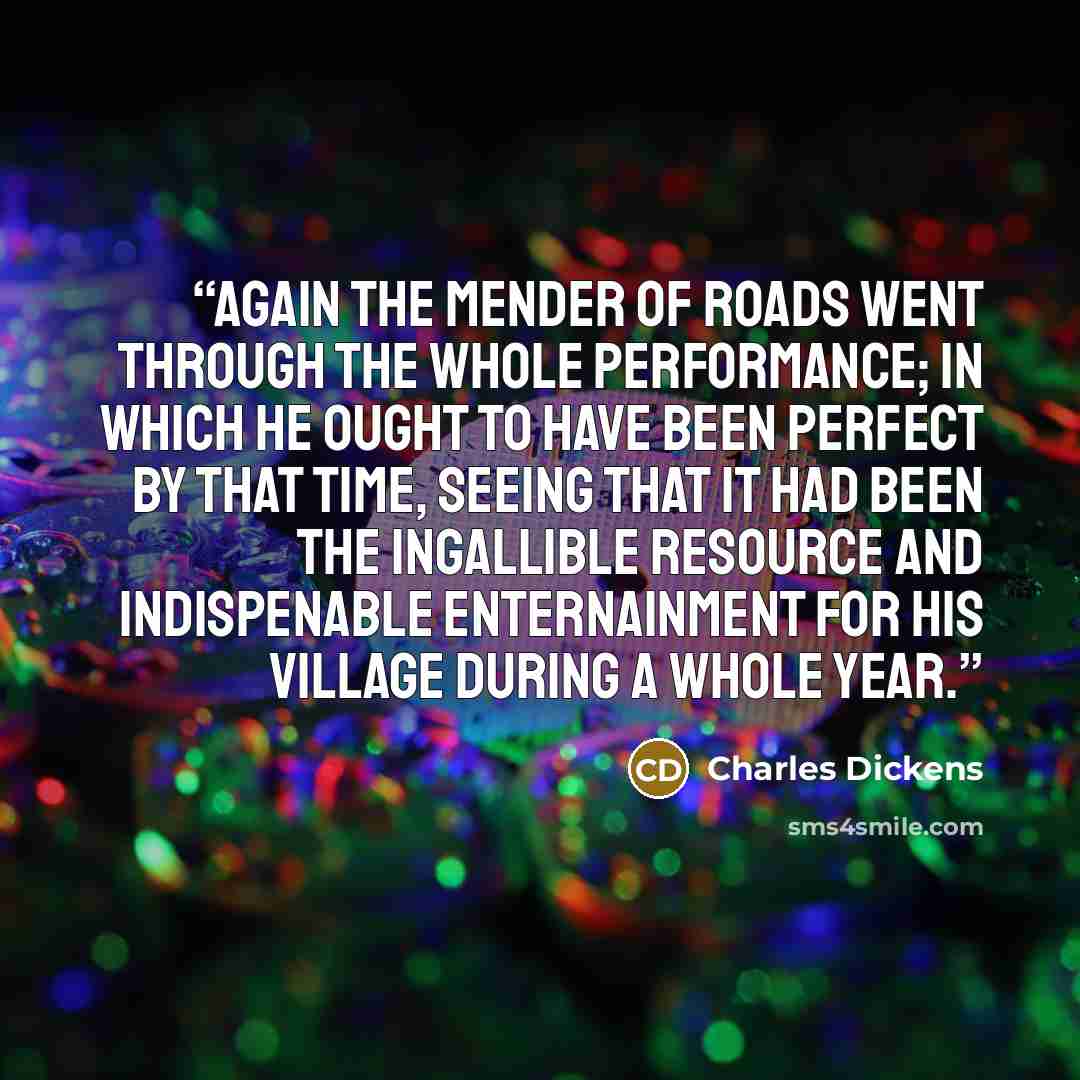 “Again the mender of roads went through the whole performance; in which he ought to have been perfect by that time, seeing that it had been the ingallible resource and indispenable enternainment for his village during a whole year.” quote by Charles Dickens