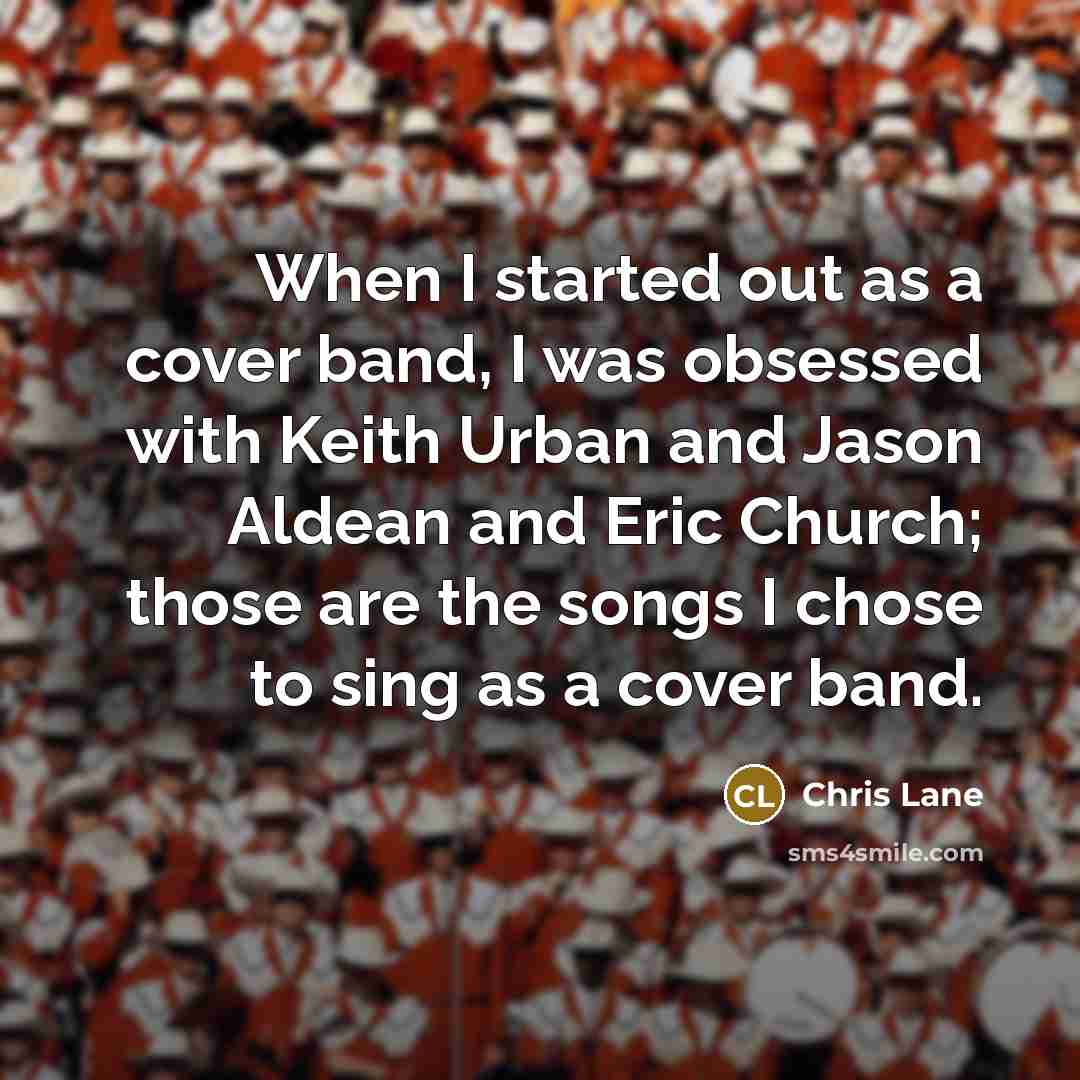 “When I started out as a cover band, I was obsessed with Keith Urban and Jason Aldean and Eric Church; those are the songs I chose to sing as a cover band.” quote by Chris Lane