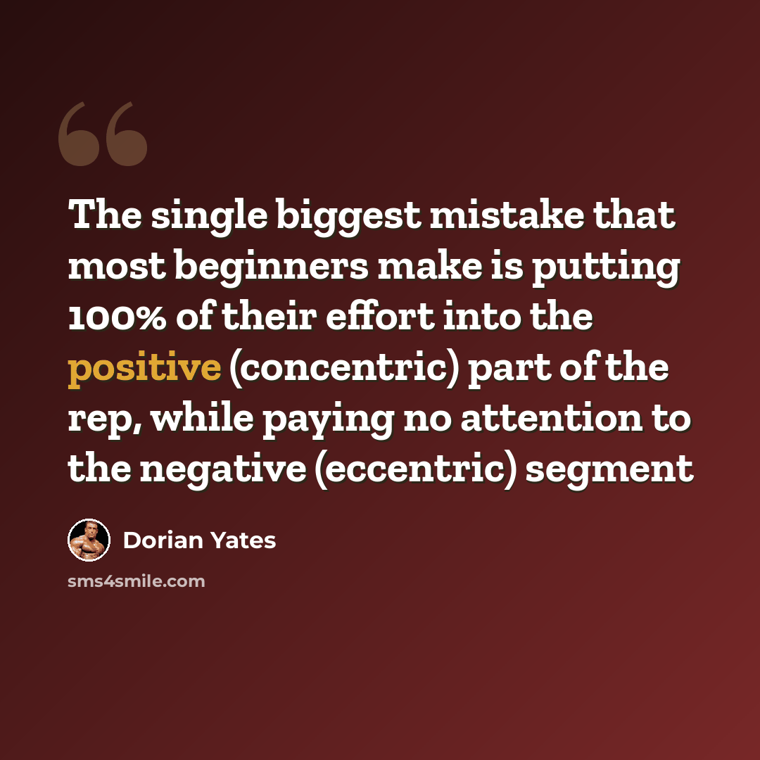 “The single biggest mistake that most beginners make is putting 100% of their effort into the positive (concentric) part of the rep, while paying no attention to the negative (eccentric) segment” quote by Dorian Yates