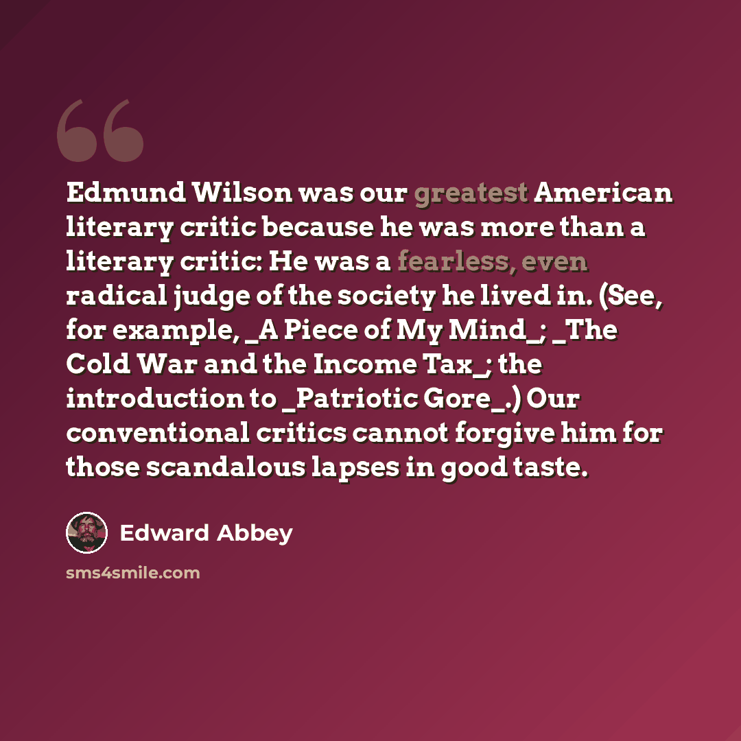 “Edmund Wilson was our greatest American literary critic because he was more than a literary critic: He was a fearless, even radical judge of the society he lived in. (See, for example, _A Piece of My Mind_; _The Cold War and the Income Tax_; the introduction to _Patriotic Gore_.) Our conventional…” quote by Edward Abbey