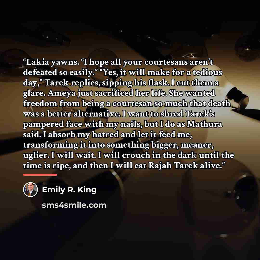 “Lakia yawns. “I hope all your courtesans aren’t defeated so easily.” “Yes, it will make for a tedious day,” Tarek replies, sipping his flask. I cut them a glare. Ameya just sacrificed her life. She wanted freedom from being a courtesan so much that death was a better alternative. I want to shred…” quote by Emily R. King