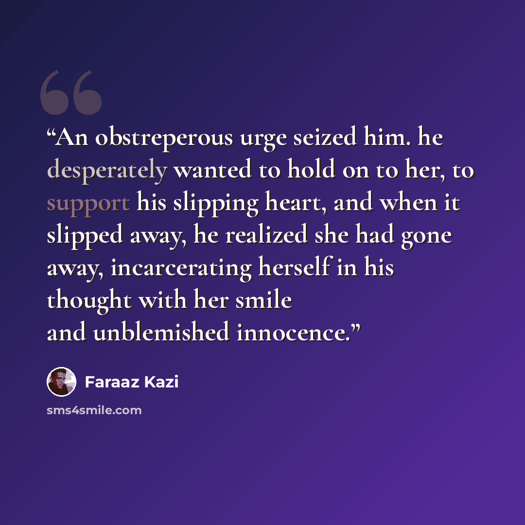 “An obstreperous urge seized him. he desperately wanted to hold on to her, to support his slipping heart, and when it slipped away, he realized she had gone away, incarcerating herself in his thought with her smile and unblemished innocence.” quote by Faraaz Kazi