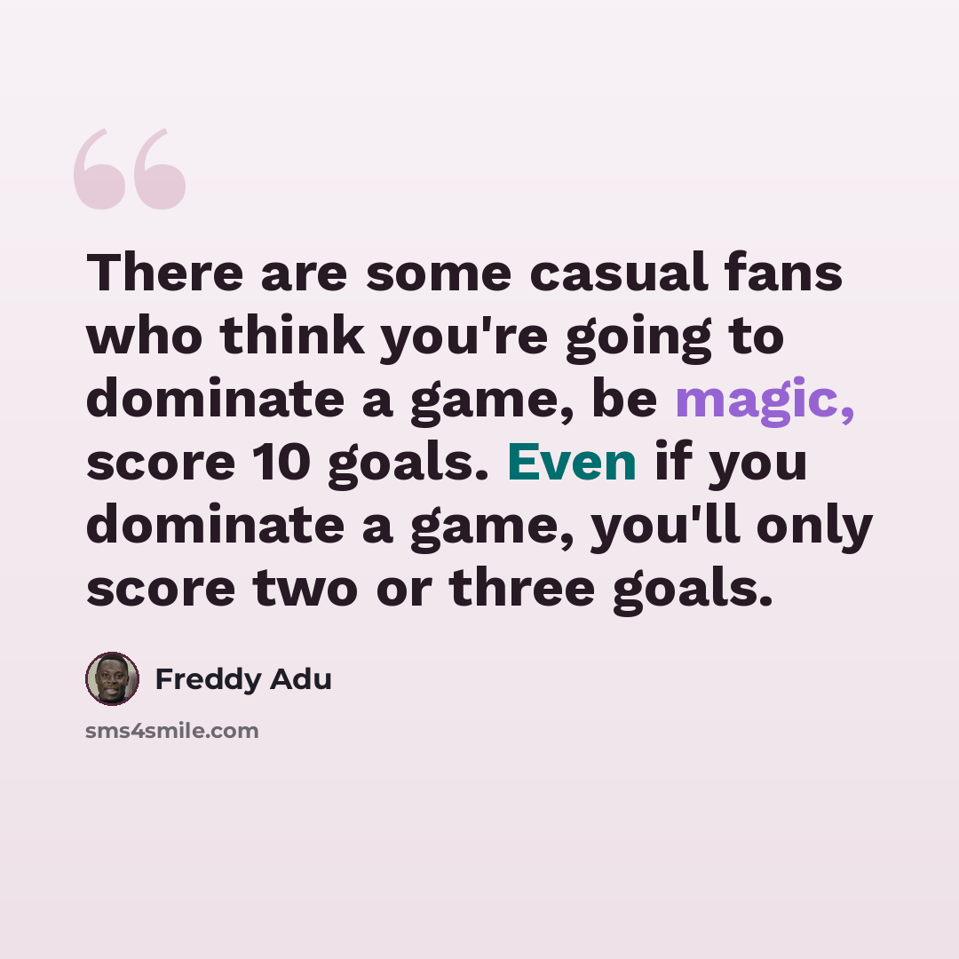 “There are some casual fans who think you're going to dominate a game, be magic, score 10 goals. Even if you dominate a game, you'll only score two or three goals.” quote by Freddy Adu