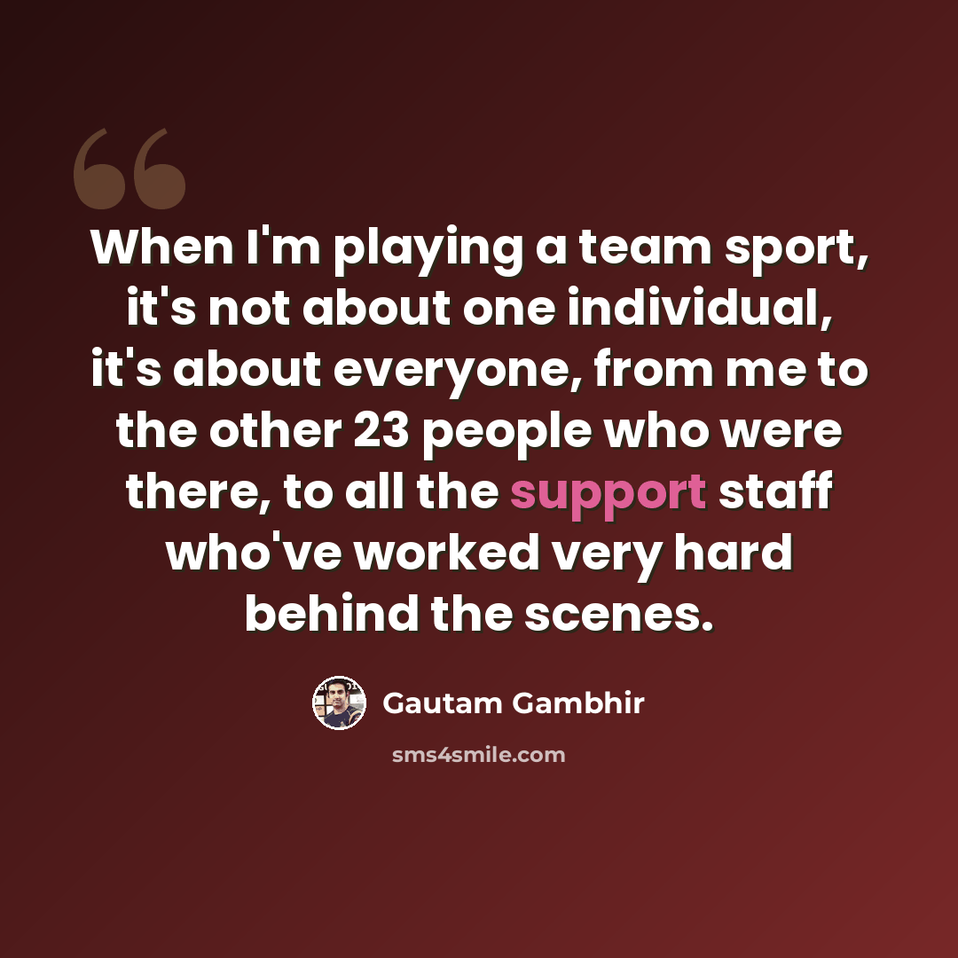 “When I'm playing a team sport, it's not about one individual, it's about everyone, from me to the other 23 people who were there, to all the support staff who've worked very hard behind the scenes.” quote by Gautam Gambhir