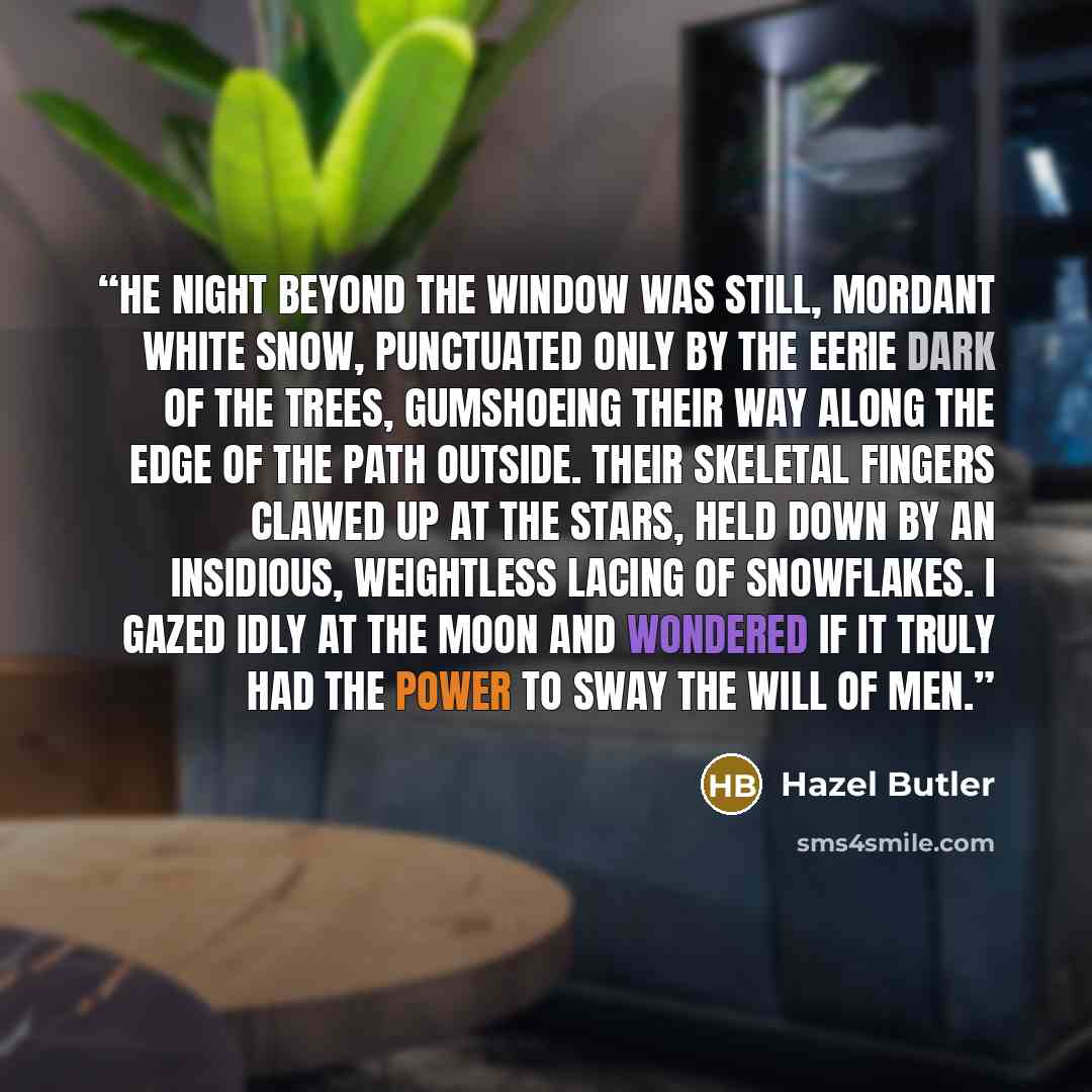 “he night beyond the window was still, mordant white snow, punctuated only by the eerie dark of the trees, gumshoeing their way along the edge of the path outside. Their skeletal fingers clawed up at the stars, held down by an insidious, weightless lacing of snowflakes. I gazed idly at the moon and…” quote by Hazel Butler