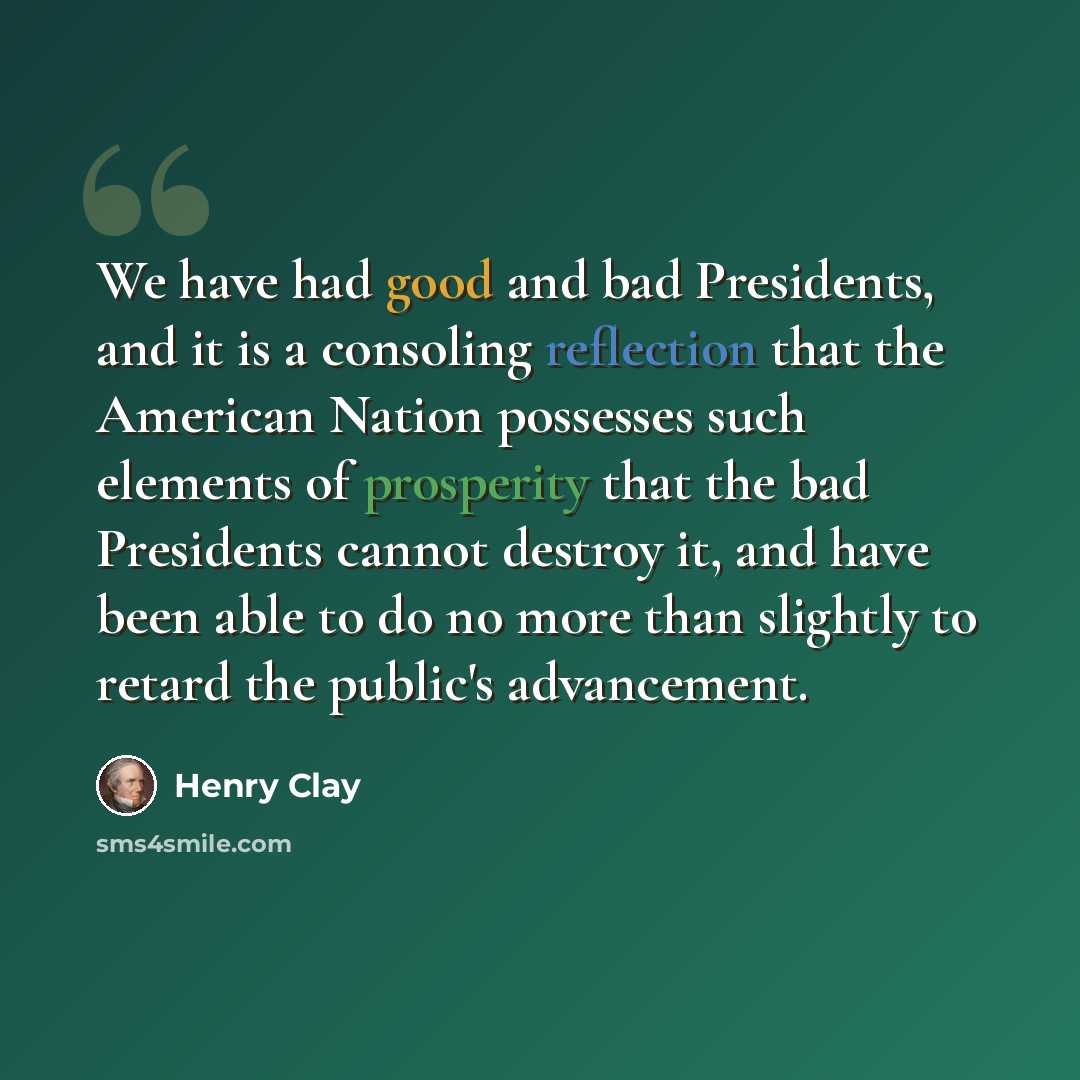 “We have had good and bad Presidents, and it is a consoling reflection that the American Nation possesses such elements of prosperity that the bad Presidents cannot destroy it, and have been able to do no more than slightly to retard the public's advancement.” quote by Henry Clay