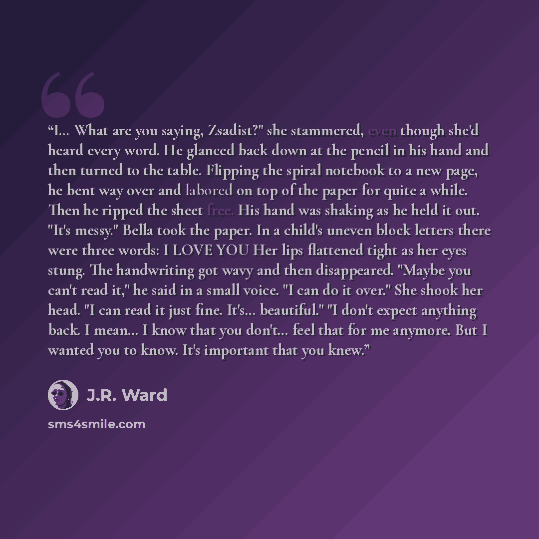 “I… What are you saying, Zsadist?" she stammered, even though she'd heard every word. He glanced back down at the pencil in his hand and then turned to the table. Flipping the spiral notebook to a new page, he bent way over and labored on top of the paper for quite a while. Then he ripped the sheet…” quote by J.R. Ward