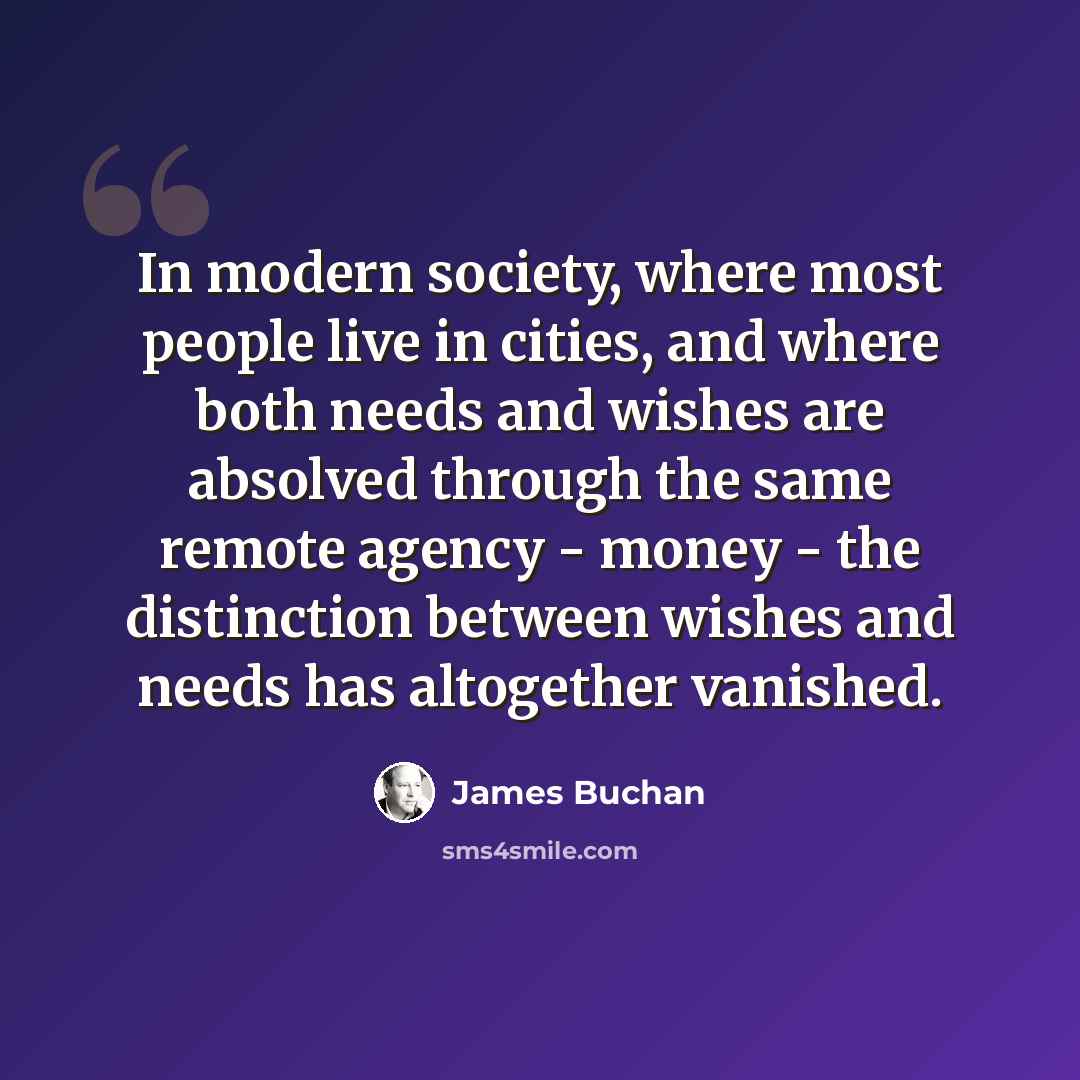 “In modern society, where most people live in cities, and where both needs and wishes are absolved through the same remote agency - money - the distinction between wishes and needs has altogether vanished.” quote by James Buchan