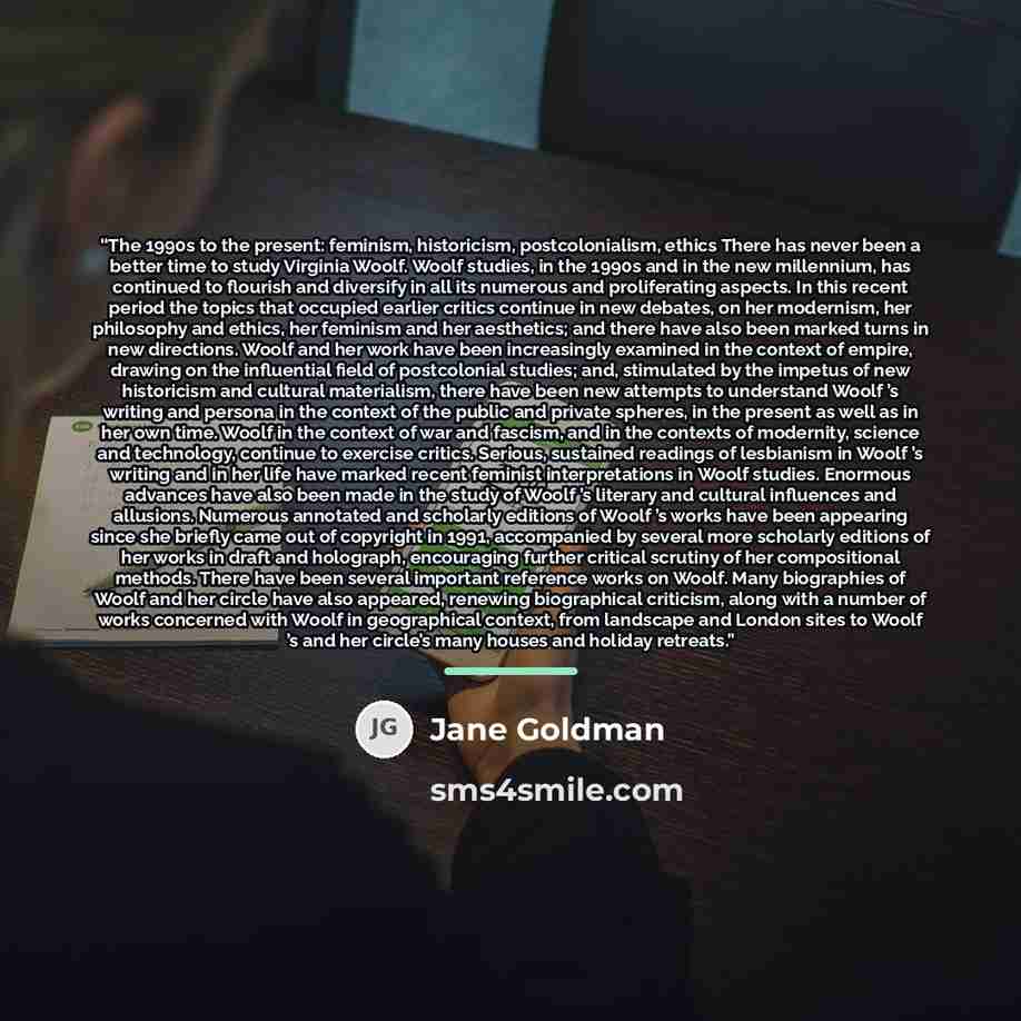 “The 1990s to the present: feminism, historicism, postcolonialism, ethics There has never been a better time to study Virginia Woolf. Woolf studies, in the 1990s and in the new millennium, has continued to flourish and diversify in all its numerous and proliferating aspects. In this recent period…” quote by Jane Goldman