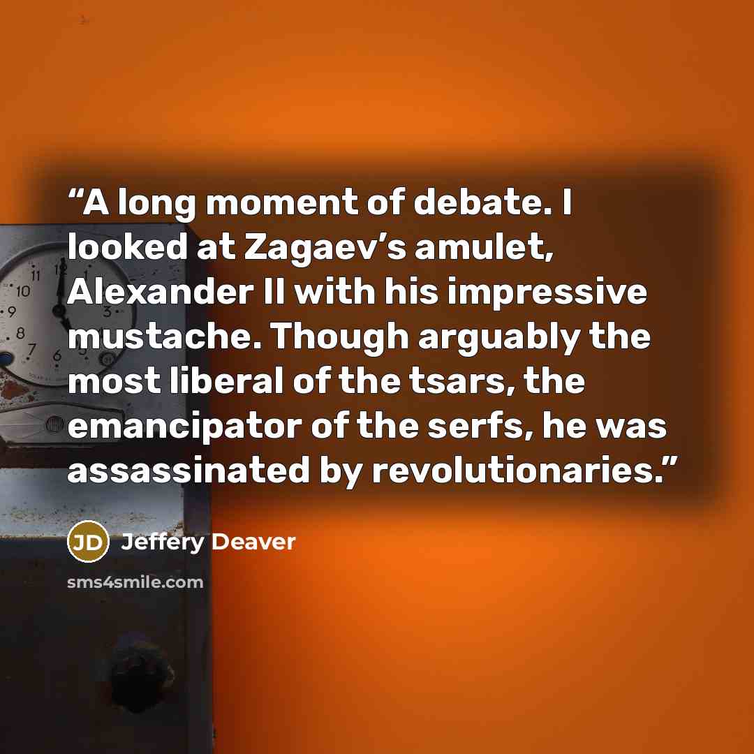 “A long moment of debate. I looked at Zagaev’s amulet, Alexander II with his impressive mustache. Though arguably the most liberal of the tsars, the emancipator of the serfs, he was assassinated by revolutionaries.” quote by Jeffery Deaver