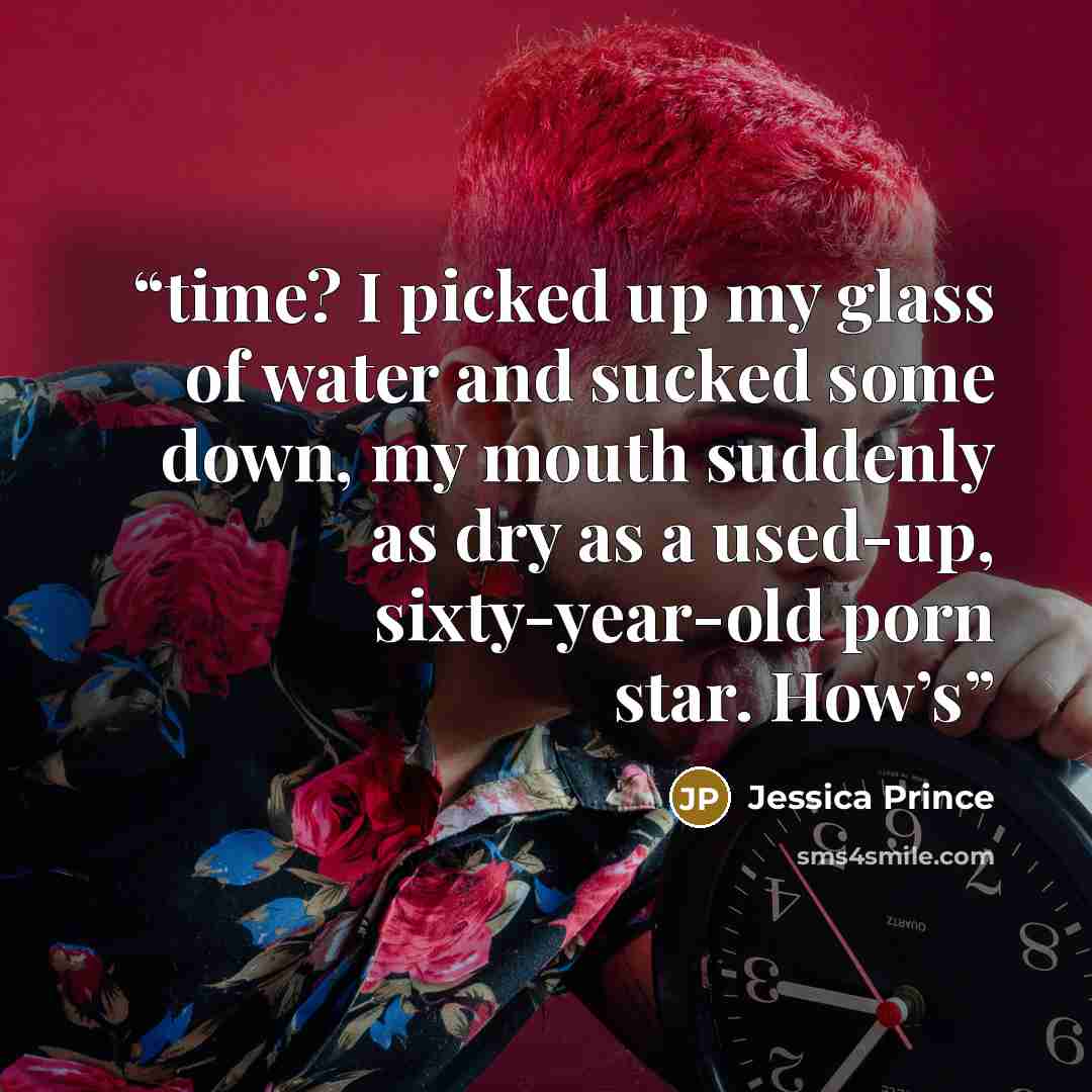 “time? I picked up my glass of water and sucked some down, my mouth suddenly as dry as a used-up, sixty-year-old porn star. How’s” quote by Jessica Prince