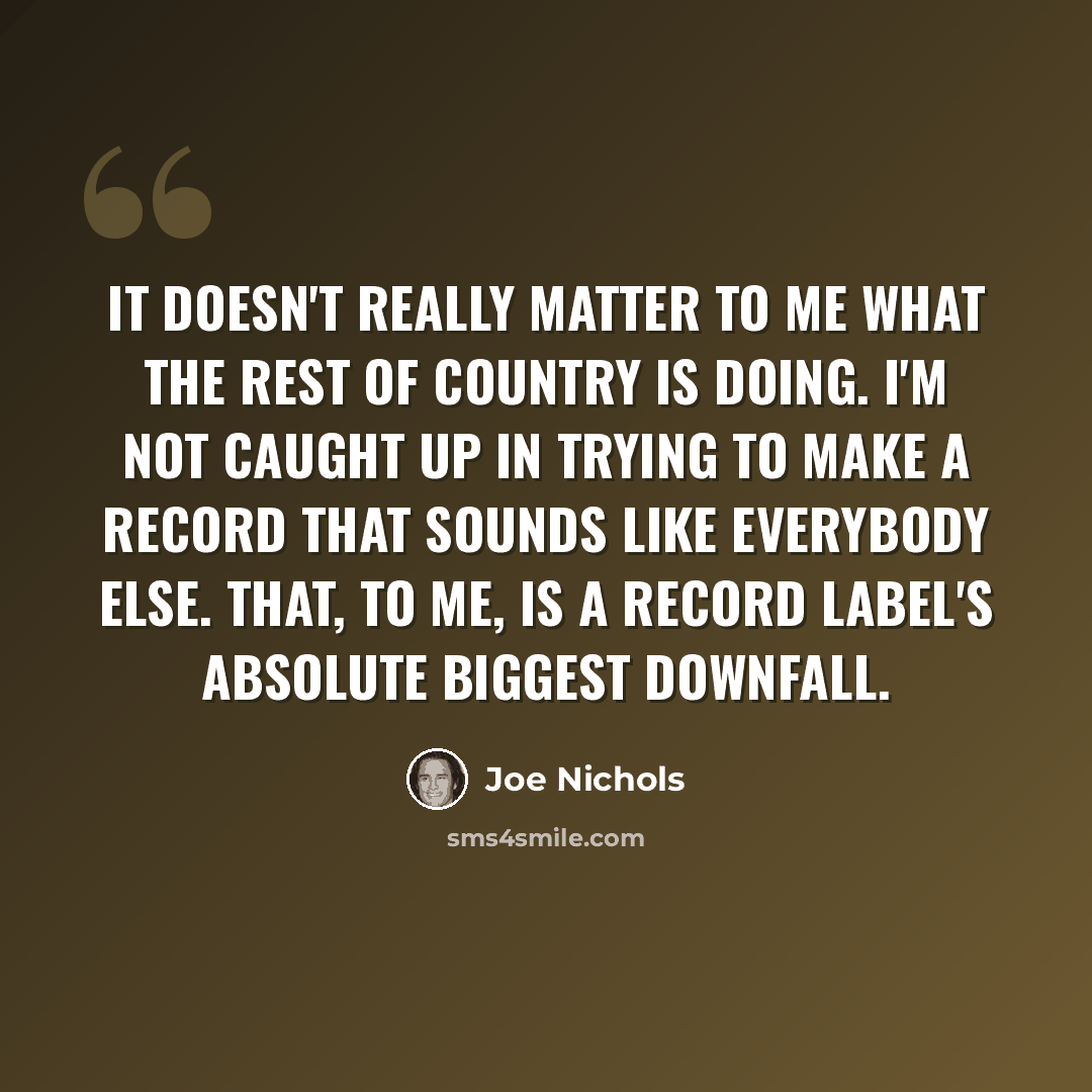 “It doesn't really matter to me what the rest of country is doing. I'm not caught up in trying to make a record that sounds like everybody else. That, to me, is a record label's absolute biggest downfall.” quote by Joe Nichols