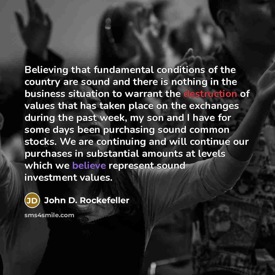 “Believing that fundamental conditions of the country are sound and there is nothing in the business situation to warrant the destruction of values that has taken place on the exchanges during the past week, my son and I have for some days been purchasing sound common stocks. We are continuing and…” quote by John D. Rockefeller