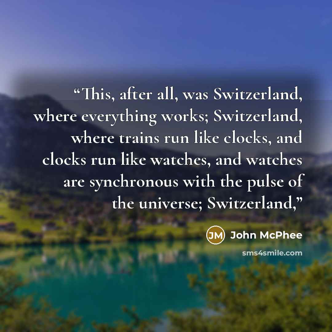 “This, after all, was Switzerland, where everything works; Switzerland, where trains run like clocks, and clocks run like watches, and watches are synchronous with the pulse of the universe; Switzerland,” quote by John McPhee