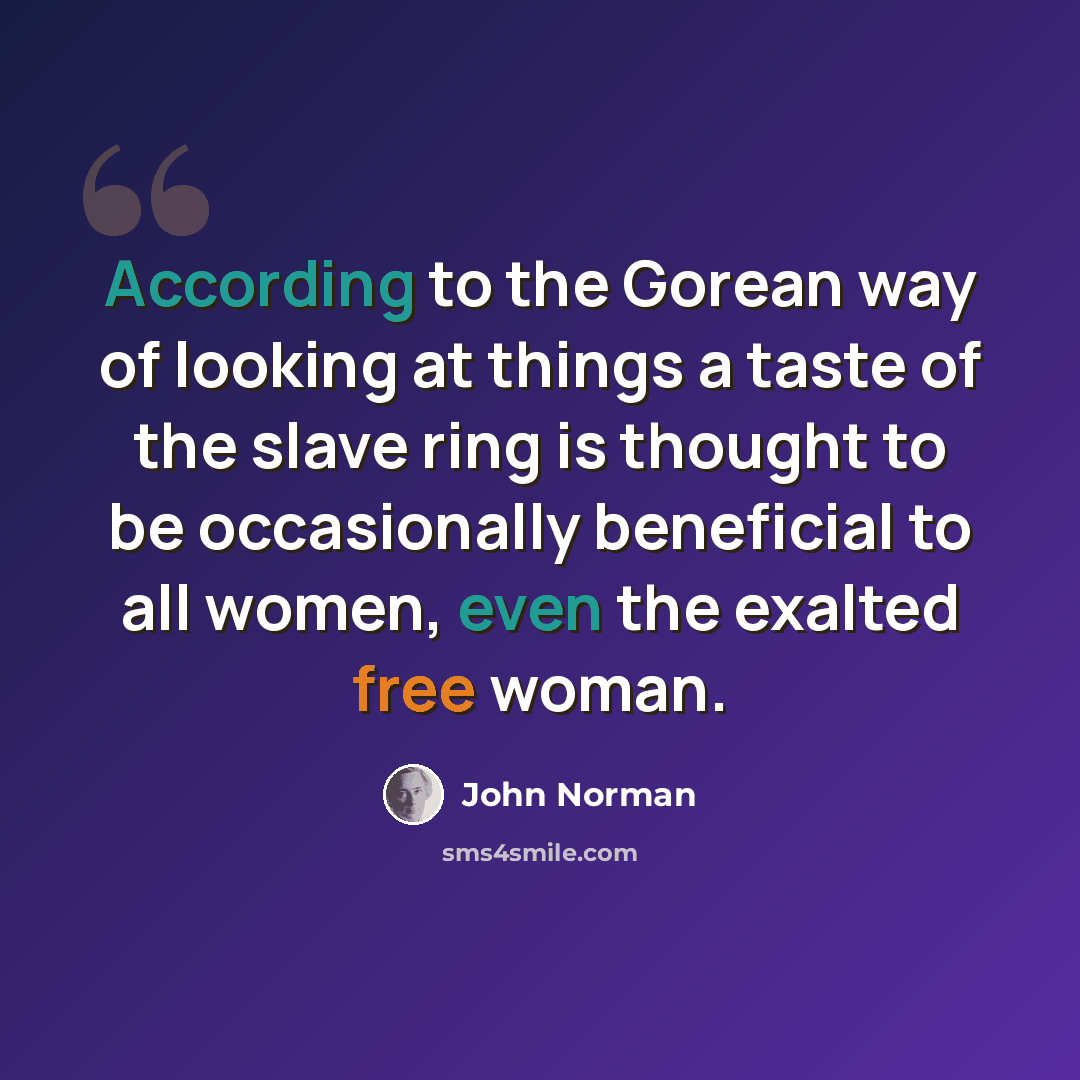 “According to the Gorean way of looking at things a taste of the slave ring is thought to be occasionally beneficial to all women, even the exalted free woman.” quote by John Norman