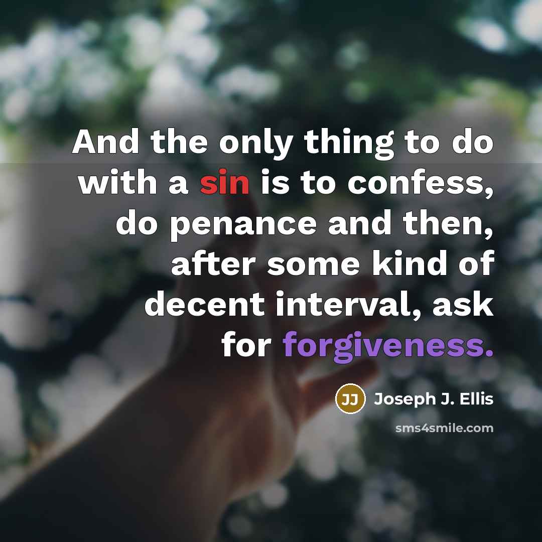 “And the only thing to do with a sin is to confess, do penance and then, after some kind of decent interval, ask for forgiveness.” quote by Joseph J. Ellis