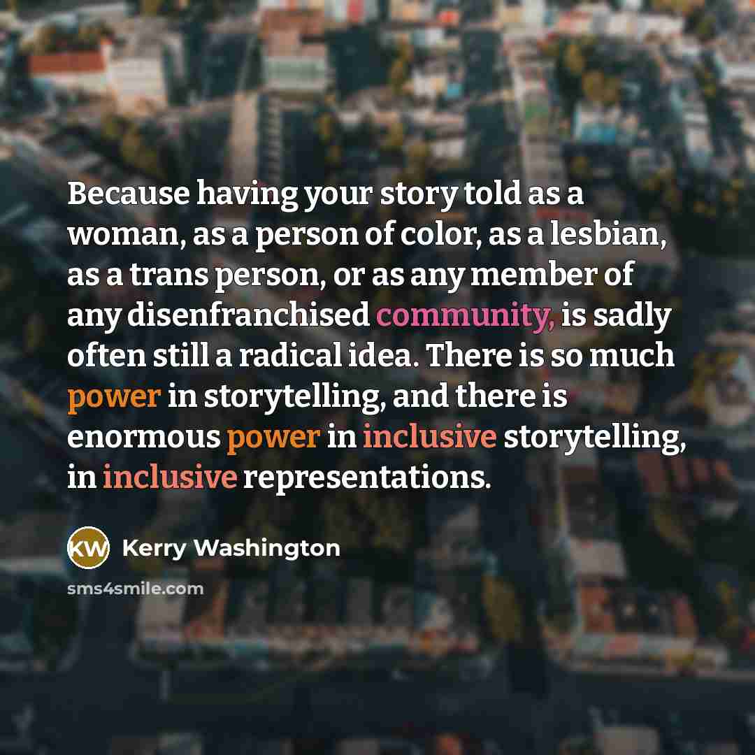 “Because having your story told as a woman, as a person of color, as a lesbian, as a trans person, or as any member of any disenfranchised community, is sadly often still a radical idea. There is so much power in storytelling, and there is enormous power in inclusive storytelling, in inclusive…” quote by Kerry Washington