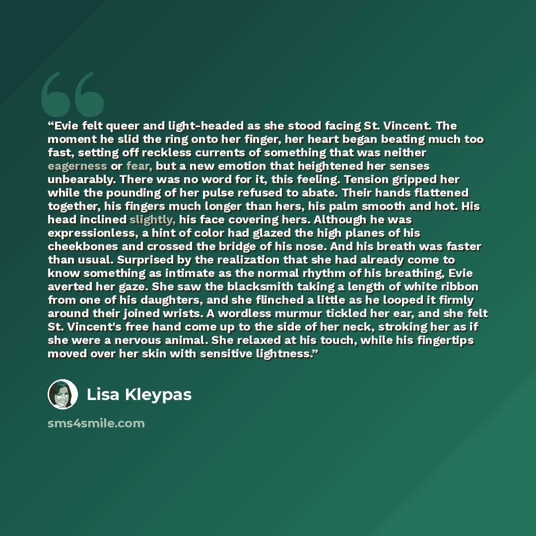 “Evie felt queer and light-headed as she stood facing St. Vincent. The moment he slid the ring onto her finger, her heart began beating much too fast, setting off reckless currents of something that was neither eagerness or fear, but a new emotion that heightened her senses unbearably. There was no…” quote by Lisa Kleypas