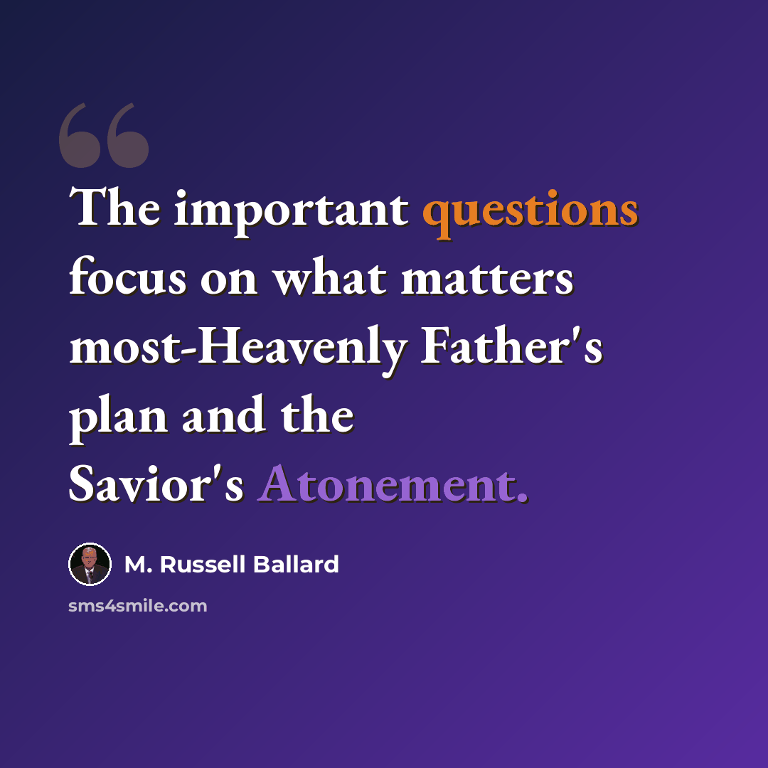 “The important questions focus on what matters most-Heavenly Father's plan and the Savior's Atonement.” quote by M. Russell Ballard
