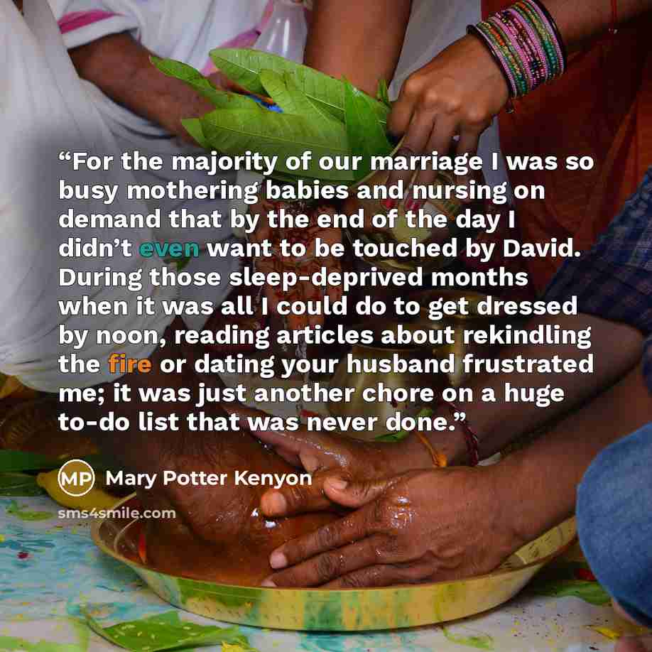 “For the majority of our marriage I was so busy mothering babies and nursing on demand that by the end of the day I didn’t even want to be touched by David. During those sleep-deprived months when it was all I could do to get dressed by noon, reading articles about rekindling the fire or dating…” quote by Mary Potter Kenyon