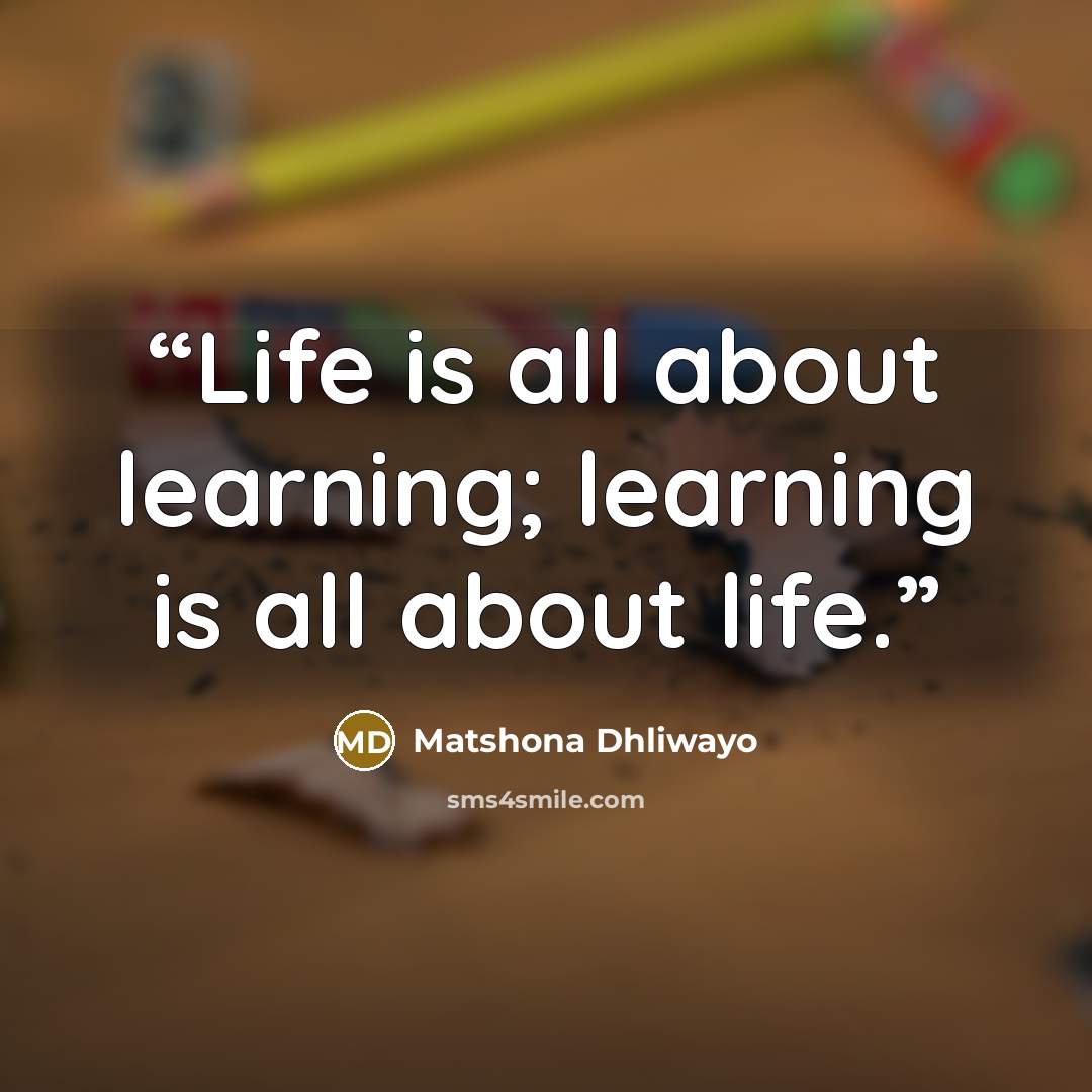 “Life is all about learning; learning is all about life.” quote by Matshona Dhliwayo