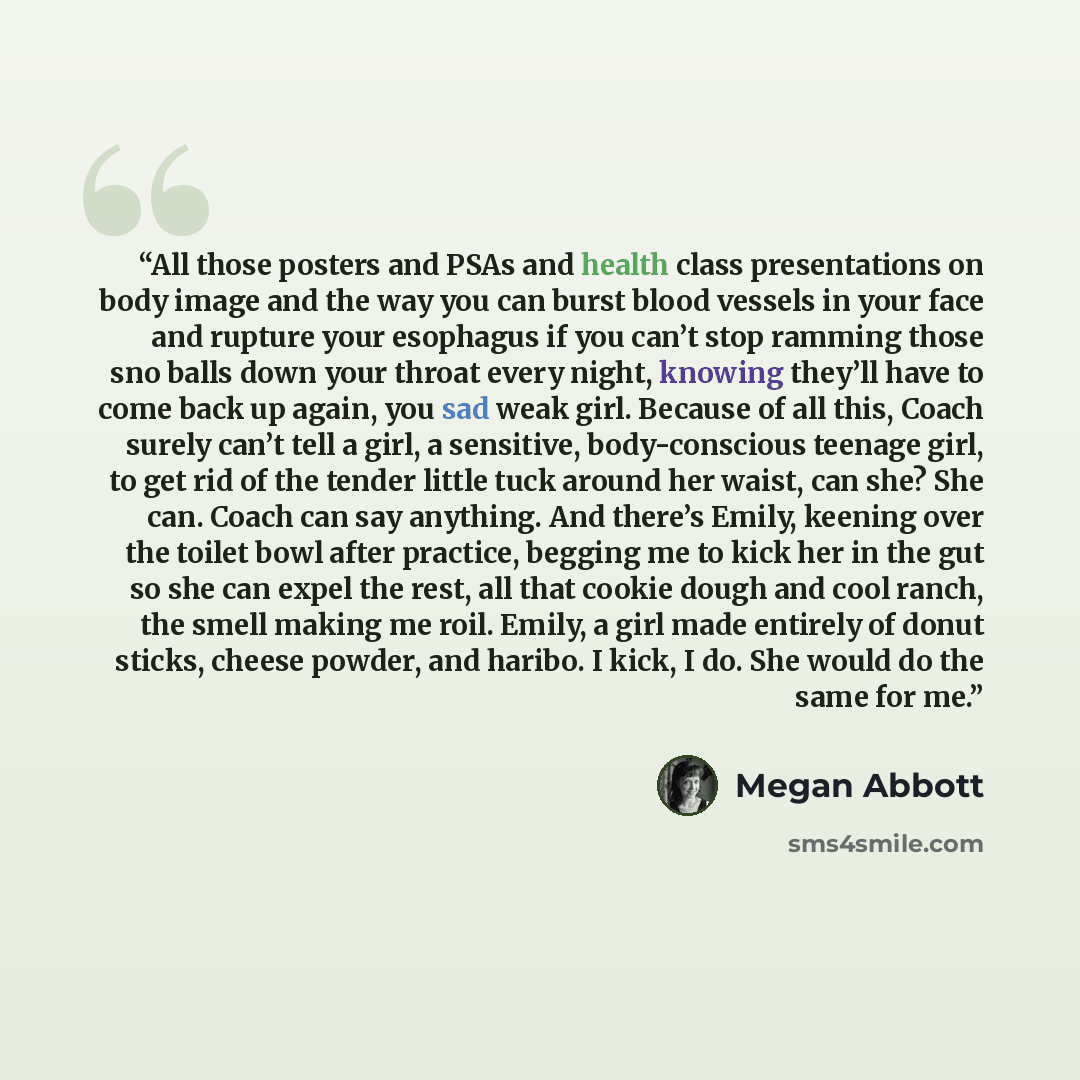 “All those posters and PSAs and health class presentations on body image and the way you can burst blood vessels in your face and rupture your esophagus if you can’t stop ramming those sno balls down your throat every night, knowing they’ll have to come back up again, you sad weak girl. Because of…” quote by Megan Abbott