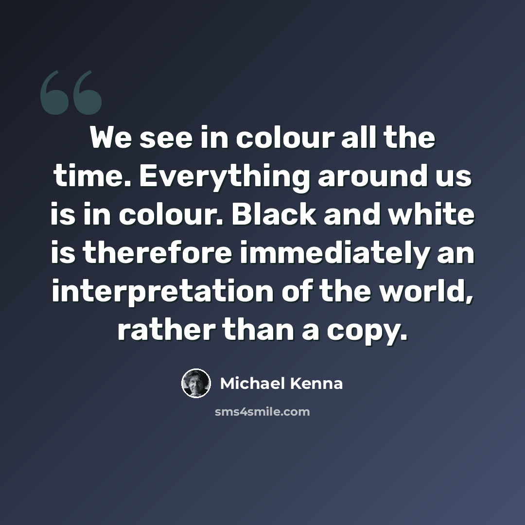 “We see in colour all the time. Everything around us is in colour. Black and white is therefore immediately an interpretation of the world, rather than a copy.” quote by Michael Kenna