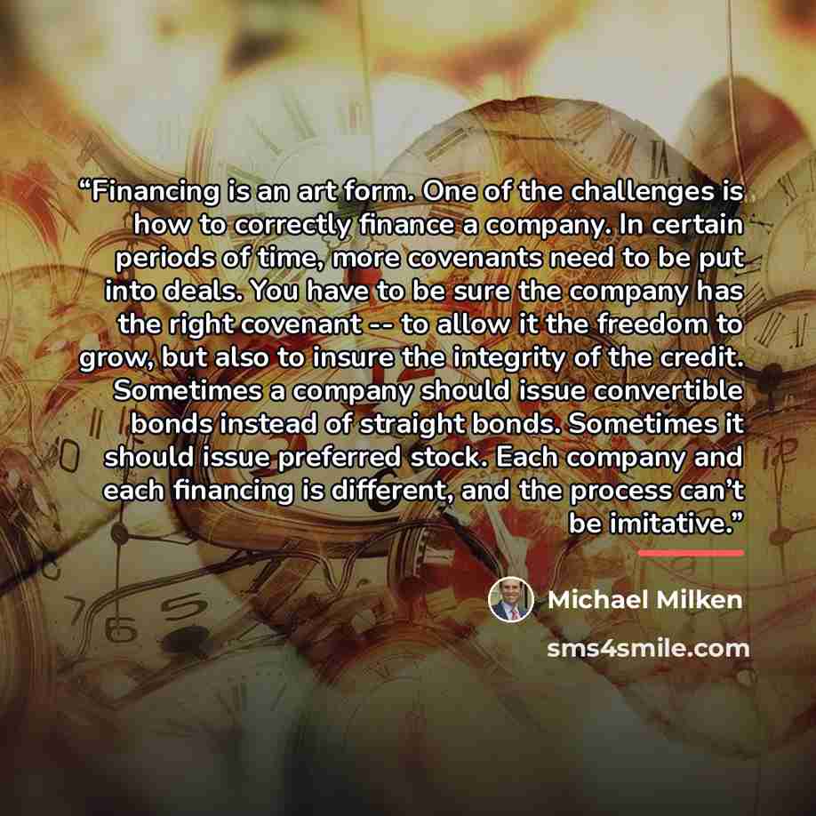 “Financing is an art form. One of the challenges is how to correctly finance a company. In certain periods of time, more covenants need to be put into deals. You have to be sure the company has the right covenant -- to allow it the freedom to grow, but also to insure the integrity of the credit…” quote by Michael Milken