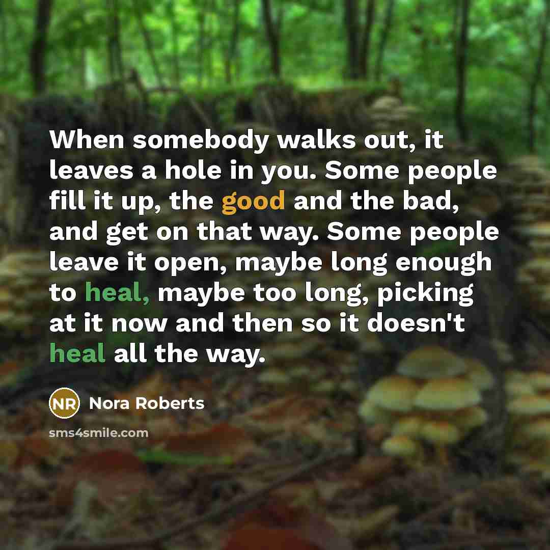 “When somebody walks out, it leaves a hole in you. Some people fill it up, the good and the bad, and get on that way. Some people leave it open, maybe long enough to heal, maybe too long, picking at it now and then so it doesn't heal all the way.” quote by Nora Roberts