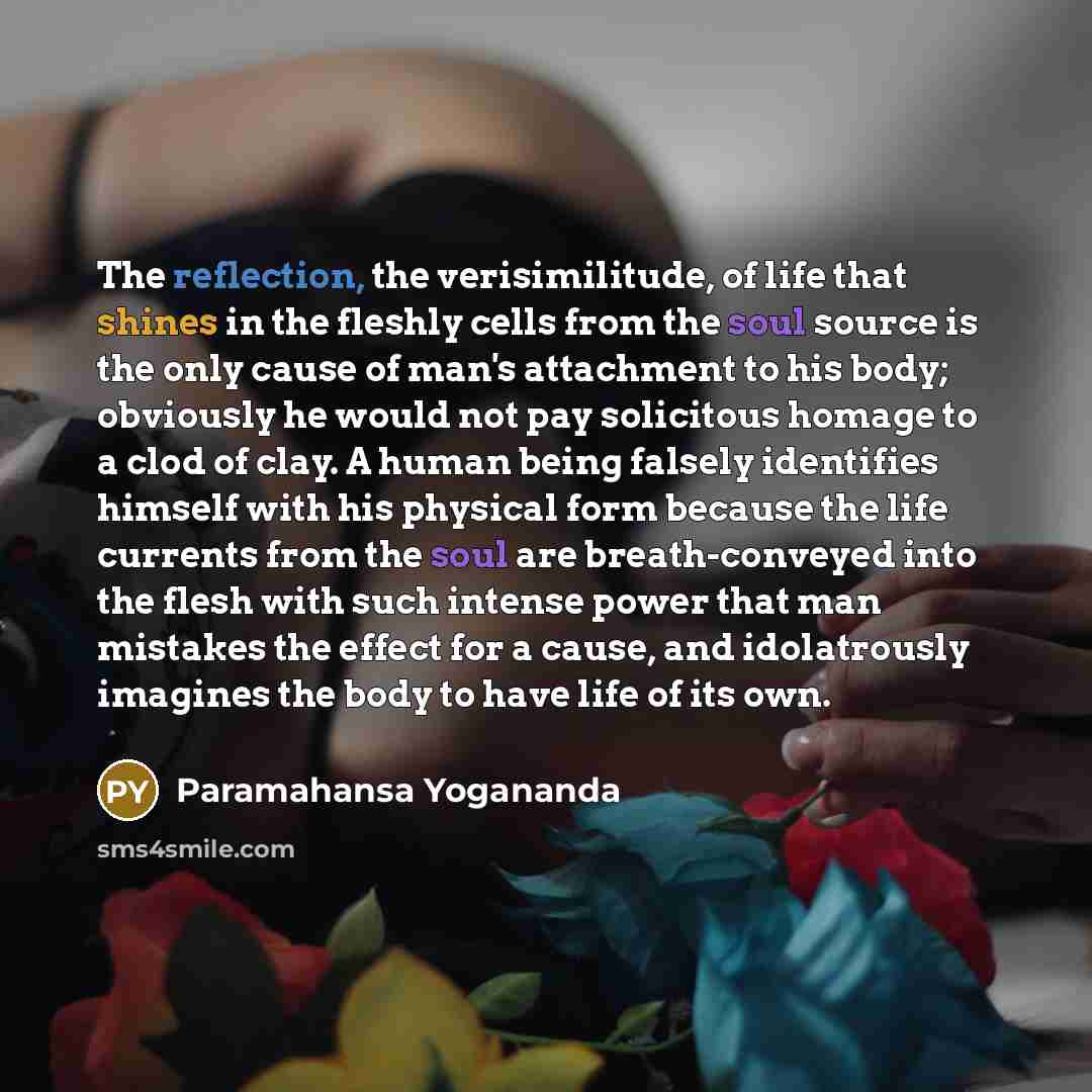 “The reflection, the verisimilitude, of life that shines in the fleshly cells from the soul source is the only cause of man's attachment to his body; obviously he would not pay solicitous homage to a clod of clay. A human being falsely identifies himself with his physical form because the life…” quote by Paramahansa Yogananda