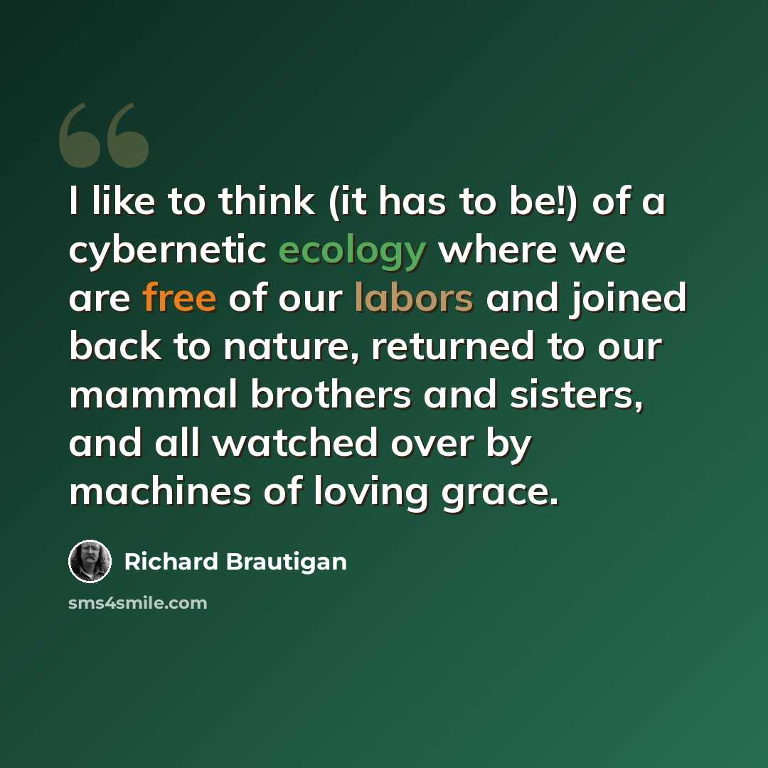 “I like to think (it has to be!) of a cybernetic ecology where we are free of our labors and joined back to nature, returned to our mammal brothers and sisters, and all watched over by machines of loving grace.” quote by Richard Brautigan