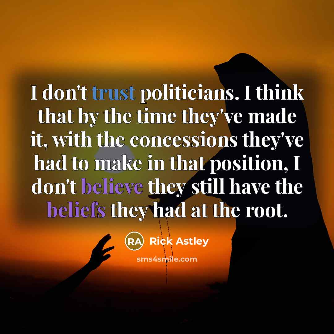 “I don't trust politicians. I think that by the time they've made it, with the concessions they've had to make in that position, I don't believe they still have the beliefs they had at the root.” quote by Rick Astley