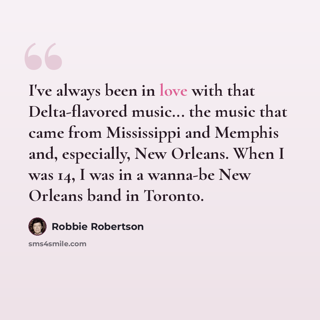 “I've always been in love with that Delta-flavored music... the music that came from Mississippi and Memphis and, especially, New Orleans. When I was 14, I was in a wanna-be New Orleans band in Toronto.” quote by Robbie Robertson